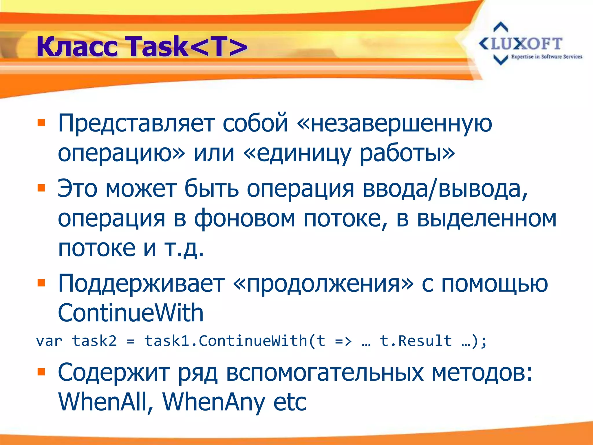 Класс Task<T>

 Представляет собой «незавершенную
  операцию» или «единицу работы»
 Это может быть операция ввода/вывода,
  операция в фоновом потоке, в выделенном
  потоке и т.д.
 Поддерживает «продолжения» с помощью
  ContinueWith
var task2 = task1.ContinueWith(t => … t.Result …);

 Содержит ряд вспомогательных методов:
  WhenAll, WhenAny etc
 