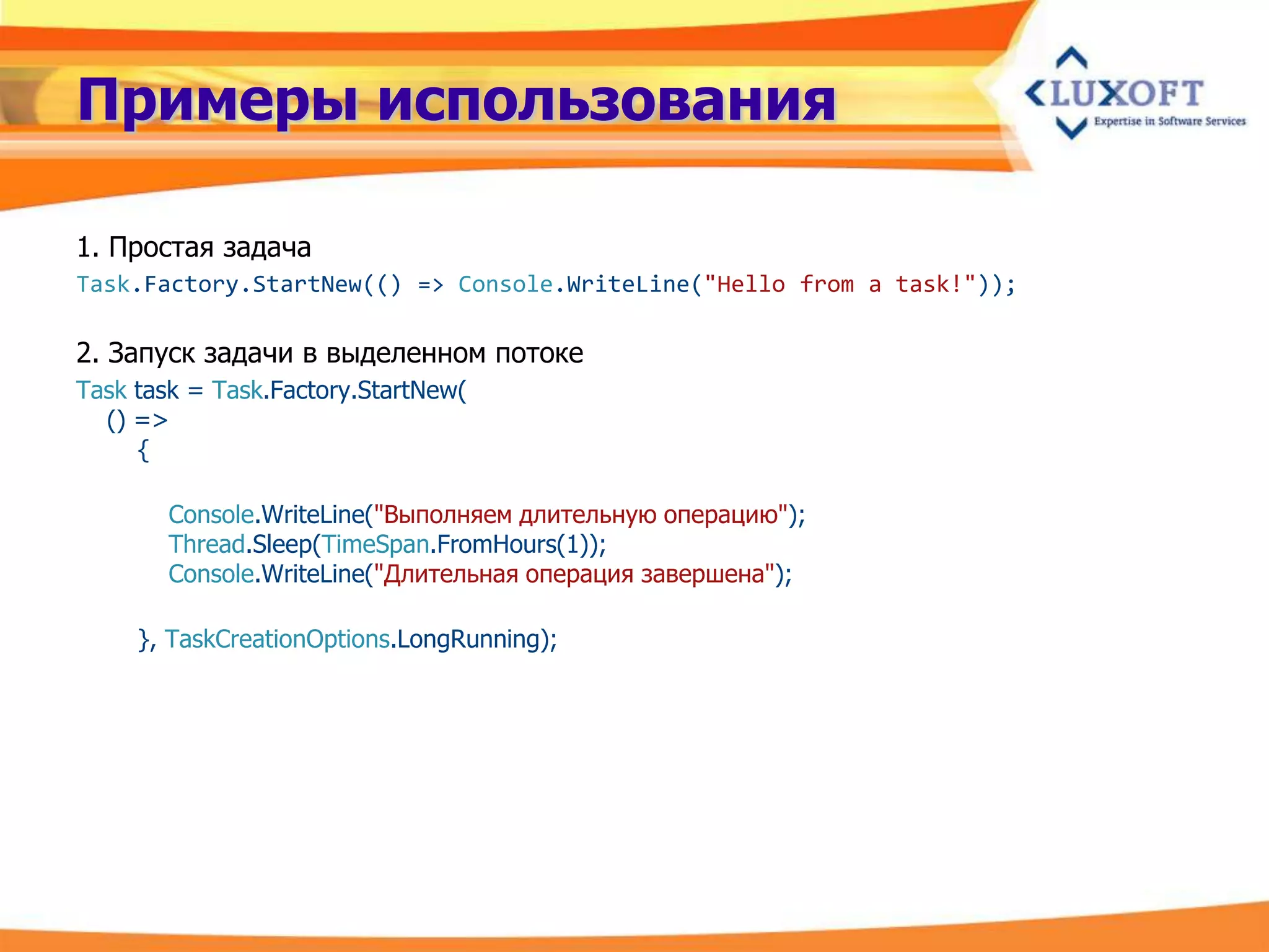 Примеры использования

1. Простая задача
Task.Factory.StartNew(() => Console.WriteLine("Hello from a task!"));

2. Запуск задачи в выделенном потоке
Task task = Task.Factory.StartNew(
  () =>
     {

        Console.WriteLine("Выполняем длительную операцию");
        Thread.Sleep(TimeSpan.FromHours(1));
        Console.WriteLine("Длительная операция завершена");

     }, TaskCreationOptions.LongRunning);
 