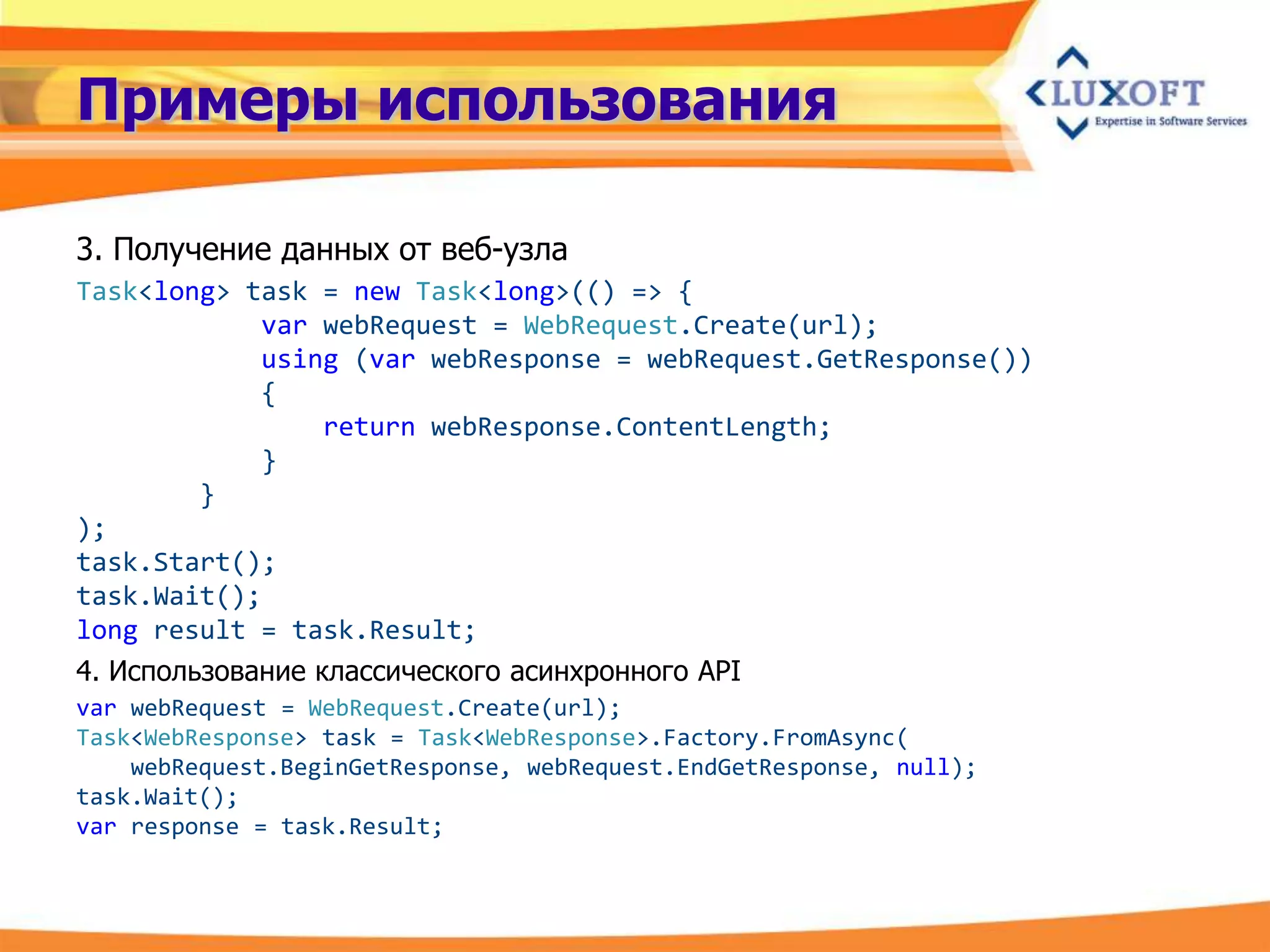 Примеры использования

3. Получение данных от веб-узла
Task<long> task = new Task<long>(() => {
             var webRequest = WebRequest.Create(url);
             using (var webResponse = webRequest.GetResponse())
             {
                  return webResponse.ContentLength;
             }
         }
);
task.Start();
task.Wait();
long result = task.Result;
4. Использование классического асинхронного API
var webRequest = WebRequest.Create(url);
Task<WebResponse> task = Task<WebResponse>.Factory.FromAsync(
    webRequest.BeginGetResponse, webRequest.EndGetResponse, null);
task.Wait();
var response = task.Result;
 