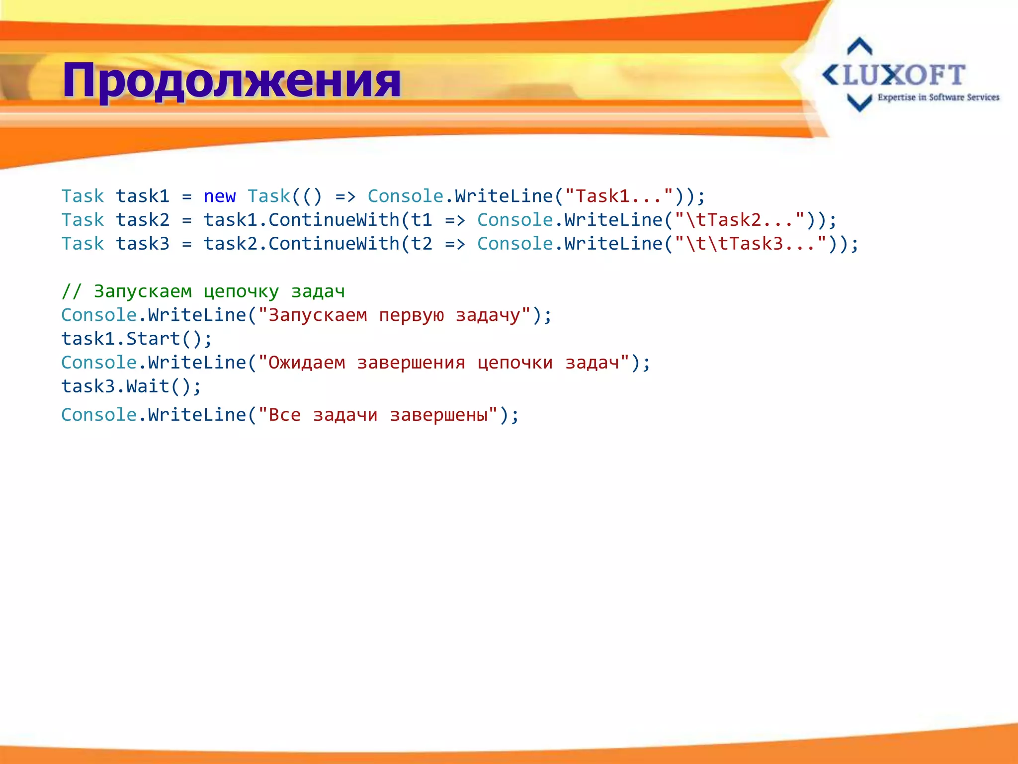Продолжения

Task task1 = new Task(() => Console.WriteLine("Task1..."));
Task task2 = task1.ContinueWith(t1 => Console.WriteLine("tTask2..."));
Task task3 = task2.ContinueWith(t2 => Console.WriteLine("ttTask3..."));

// Запускаем цепочку задач
Console.WriteLine("Запускаем первую задачу");
task1.Start();
Console.WriteLine("Ожидаем завершения цепочки задач");
task3.Wait();
Console.WriteLine("Все задачи завершены");
 