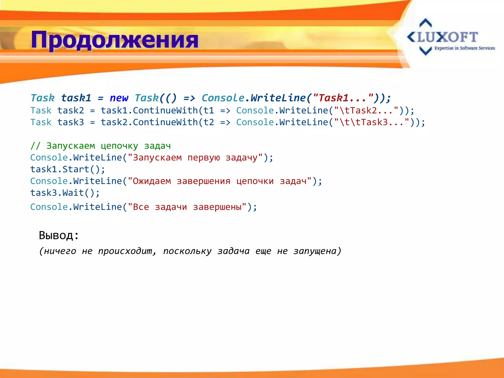 Продолжения

Task task1 = new Task(() => Console.WriteLine("Task1..."));
Task task2 = task1.ContinueWith(t1 => Console.WriteLine("tTask2..."));
Task task3 = task2.ContinueWith(t2 => Console.WriteLine("ttTask3..."));

// Запускаем цепочку задач
Console.WriteLine("Запускаем первую задачу");
task1.Start();
Console.WriteLine("Ожидаем завершения цепочки задач");
task3.Wait();
Console.WriteLine("Все задачи завершены");

 Вывод:
 (ничего не происходит, поскольку задача еще не запущена)
 