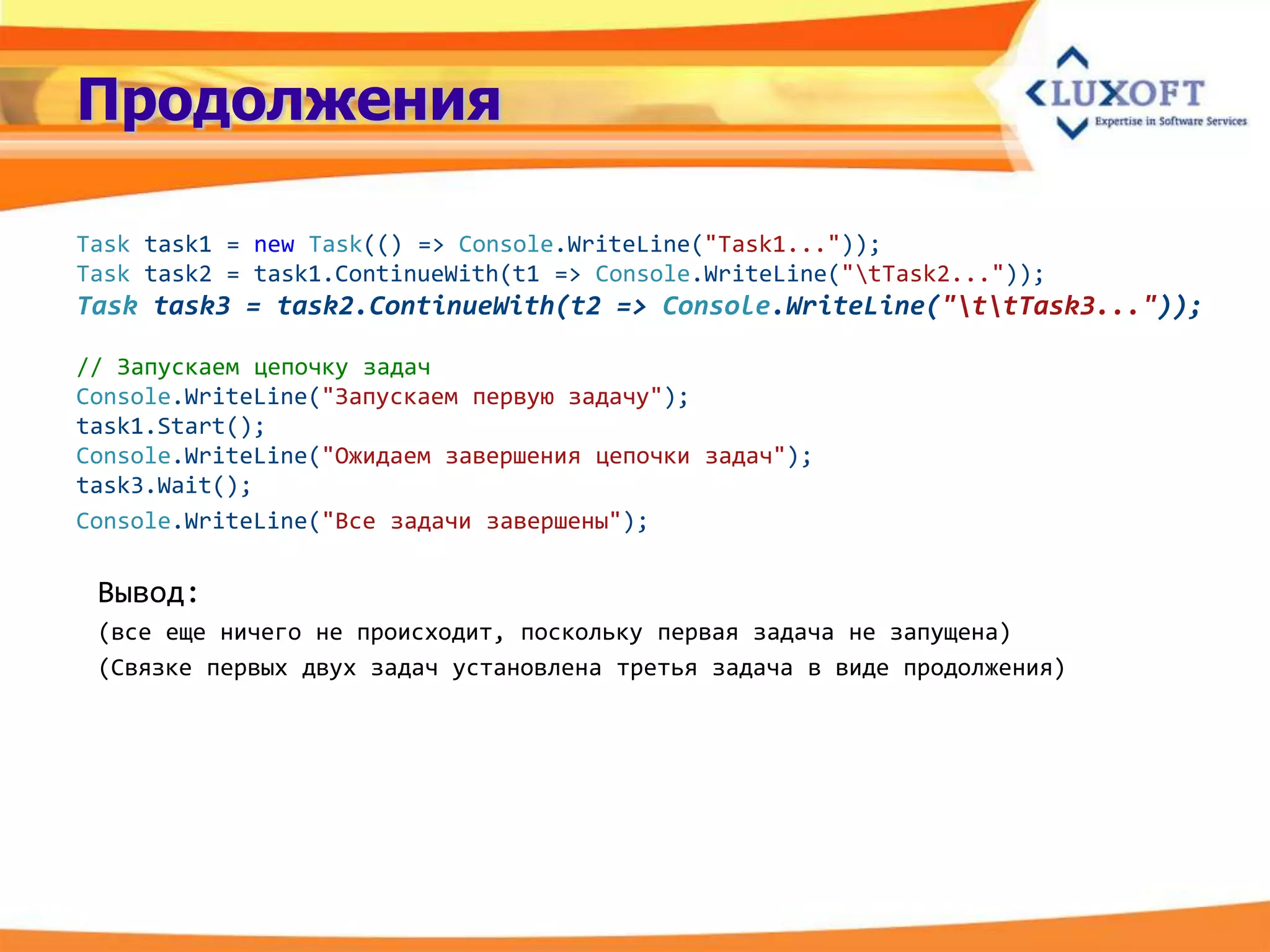 Продолжения

Task task1 = new Task(() => Console.WriteLine("Task1..."));
Task task2 = task1.ContinueWith(t1 => Console.WriteLine("tTask2..."));
Task task3 = task2.ContinueWith(t2 => Console.WriteLine("ttTask3..."));

// Запускаем цепочку задач
Console.WriteLine("Запускаем первую задачу");
task1.Start();
Console.WriteLine("Ожидаем завершения цепочки задач");
task3.Wait();
Console.WriteLine("Все задачи завершены");

 Вывод:
 (все еще ничего не происходит, поскольку первая задача не запущена)
 (Связке первых двух задач установлена третья задача в виде продолжения)
 