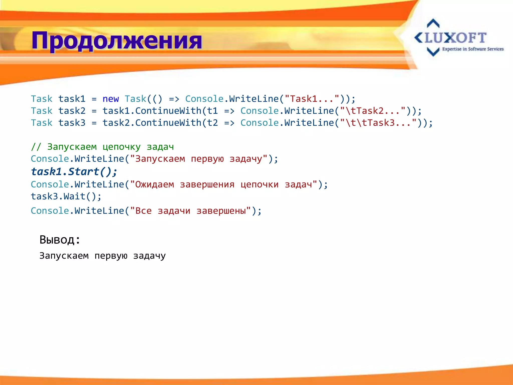 Продолжения

Task task1 = new Task(() => Console.WriteLine("Task1..."));
Task task2 = task1.ContinueWith(t1 => Console.WriteLine("tTask2..."));
Task task3 = task2.ContinueWith(t2 => Console.WriteLine("ttTask3..."));

// Запускаем цепочку задач
Console.WriteLine("Запускаем первую задачу");
task1.Start();
Console.WriteLine("Ожидаем завершения цепочки задач");
task3.Wait();
Console.WriteLine("Все задачи завершены");

 Вывод:
 Запускаем первую задачу
 