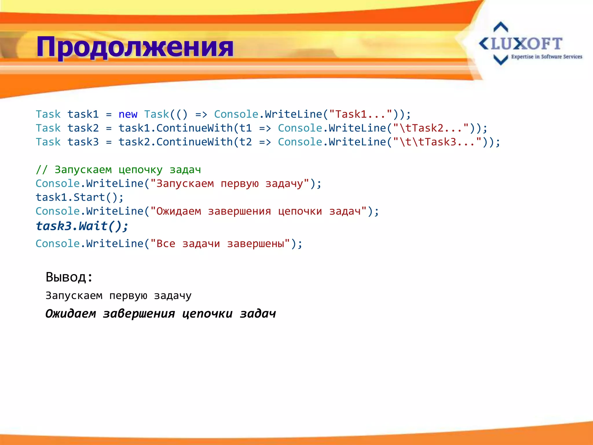 Продолжения

Task task1 = new Task(() => Console.WriteLine("Task1..."));
Task task2 = task1.ContinueWith(t1 => Console.WriteLine("tTask2..."));
Task task3 = task2.ContinueWith(t2 => Console.WriteLine("ttTask3..."));

// Запускаем цепочку задач
Console.WriteLine("Запускаем первую задачу");
task1.Start();
Console.WriteLine("Ожидаем завершения цепочки задач");
task3.Wait();
Console.WriteLine("Все задачи завершены");

 Вывод:
 Запускаем первую задачу
 Ожидаем завершения цепочки задач
 
