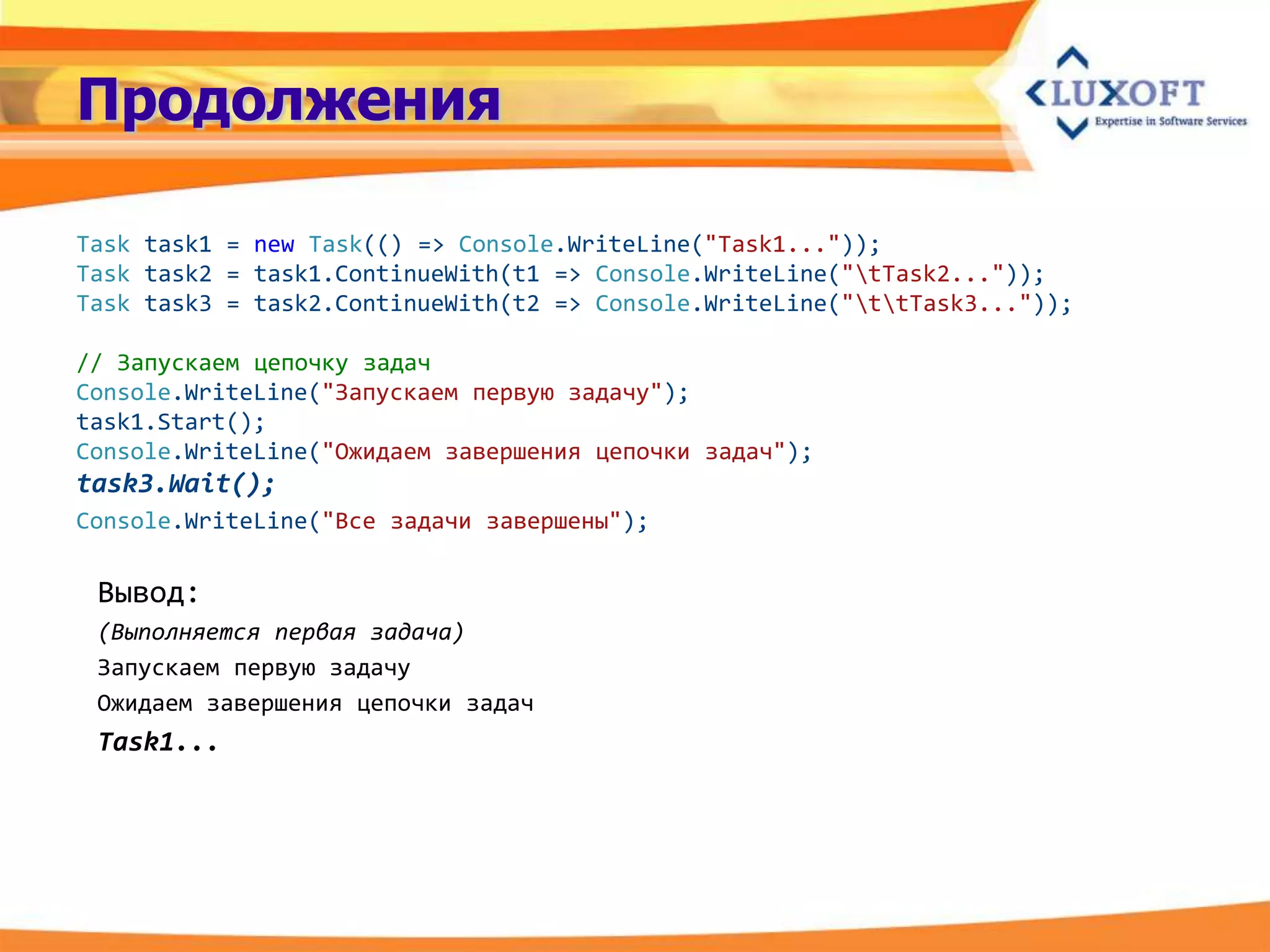 Продолжения

Task task1 = new Task(() => Console.WriteLine("Task1..."));
Task task2 = task1.ContinueWith(t1 => Console.WriteLine("tTask2..."));
Task task3 = task2.ContinueWith(t2 => Console.WriteLine("ttTask3..."));

// Запускаем цепочку задач
Console.WriteLine("Запускаем первую задачу");
task1.Start();
Console.WriteLine("Ожидаем завершения цепочки задач");
task3.Wait();
Console.WriteLine("Все задачи завершены");

 Вывод:
 (Выполняется первая задача)
 Запускаем первую задачу
 Ожидаем завершения цепочки задач
 Task1...
 