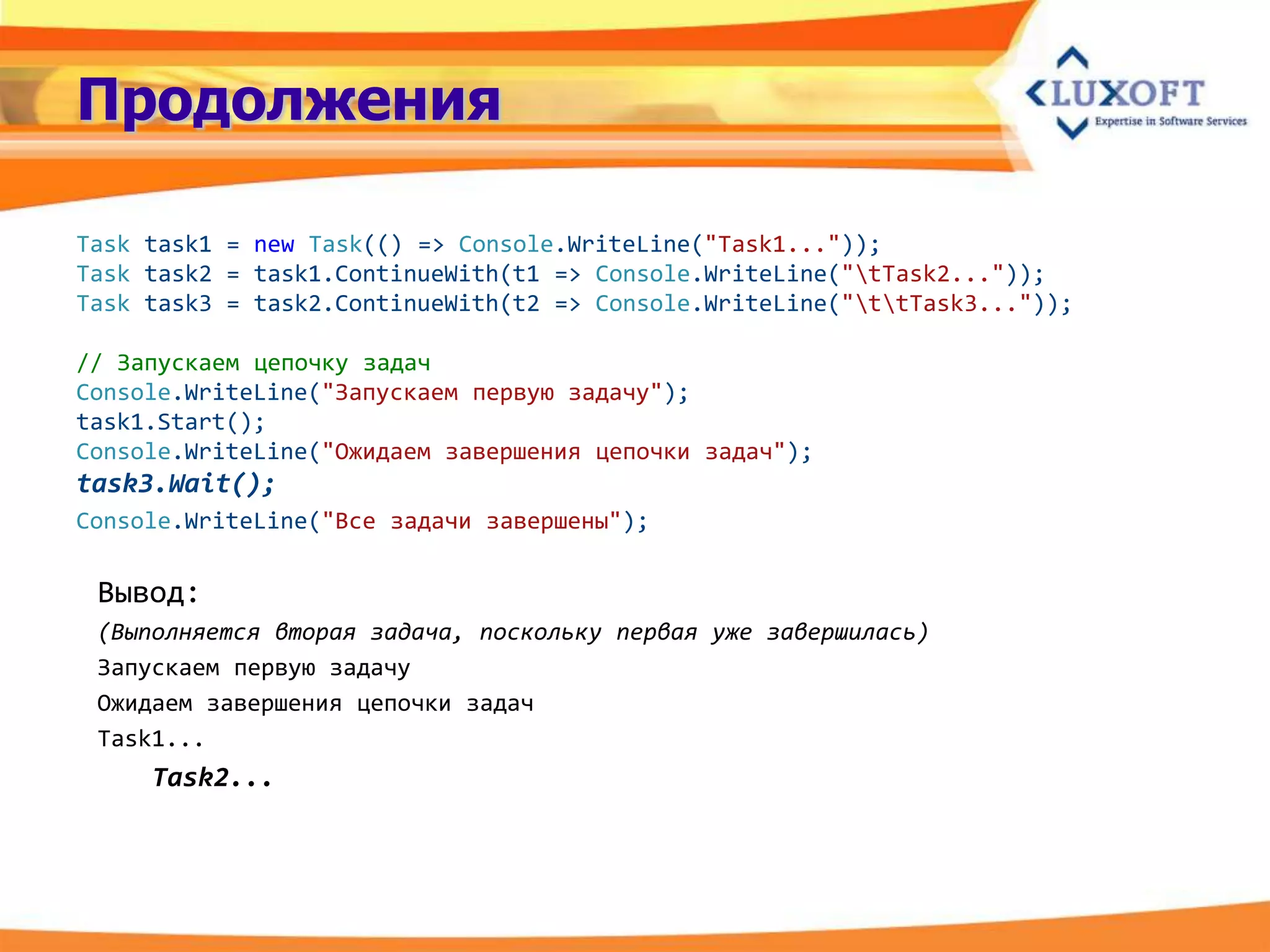 Продолжения

Task task1 = new Task(() => Console.WriteLine("Task1..."));
Task task2 = task1.ContinueWith(t1 => Console.WriteLine("tTask2..."));
Task task3 = task2.ContinueWith(t2 => Console.WriteLine("ttTask3..."));

// Запускаем цепочку задач
Console.WriteLine("Запускаем первую задачу");
task1.Start();
Console.WriteLine("Ожидаем завершения цепочки задач");
task3.Wait();
Console.WriteLine("Все задачи завершены");

 Вывод:
 (Выполняется вторая задача, поскольку первая уже завершилась)
 Запускаем первую задачу
 Ожидаем завершения цепочки задач
 Task1...
     Task2...
 