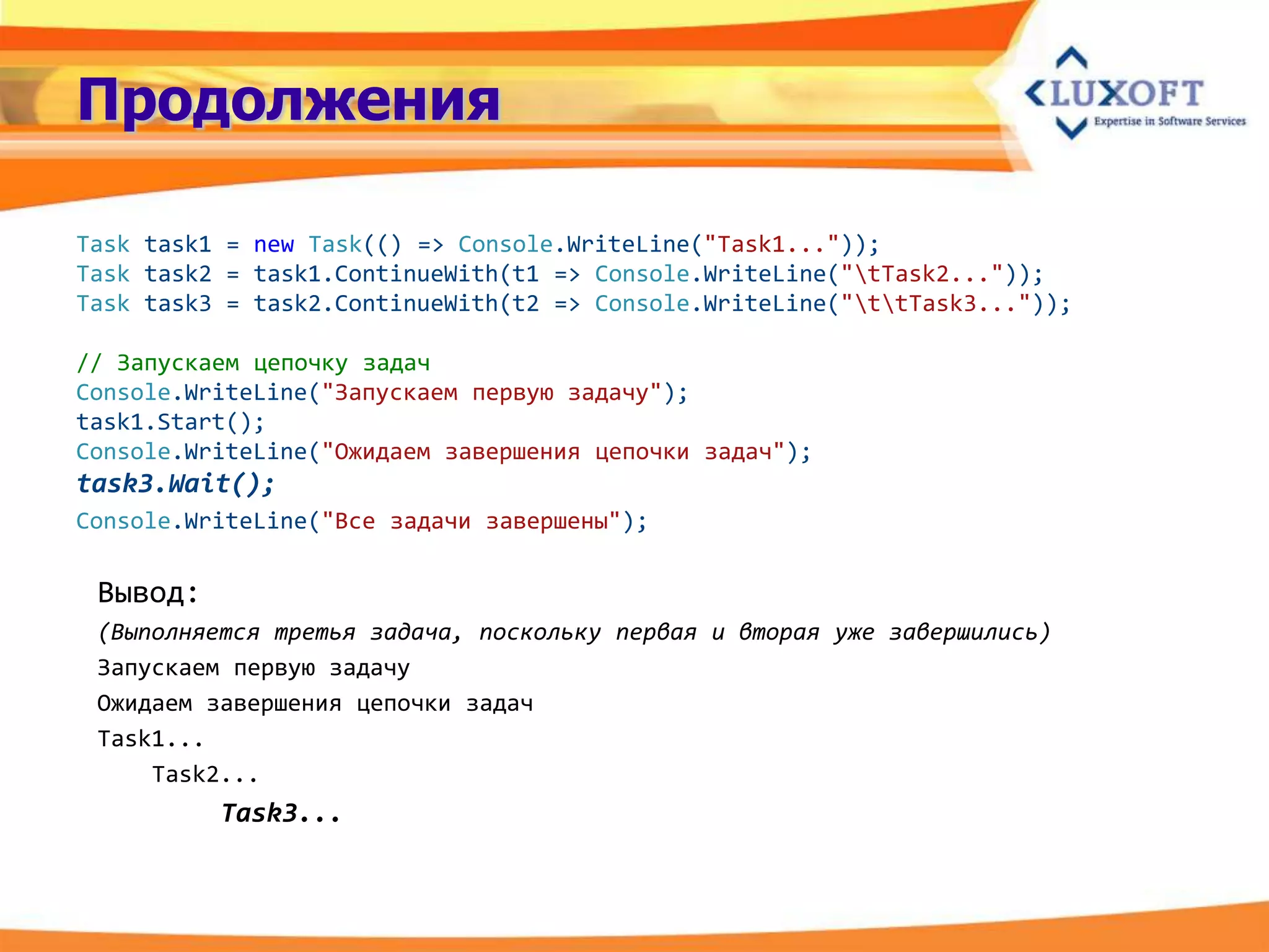 Продолжения

Task task1 = new Task(() => Console.WriteLine("Task1..."));
Task task2 = task1.ContinueWith(t1 => Console.WriteLine("tTask2..."));
Task task3 = task2.ContinueWith(t2 => Console.WriteLine("ttTask3..."));

// Запускаем цепочку задач
Console.WriteLine("Запускаем первую задачу");
task1.Start();
Console.WriteLine("Ожидаем завершения цепочки задач");
task3.Wait();
Console.WriteLine("Все задачи завершены");

 Вывод:
 (Выполняется третья задача, поскольку первая и вторая уже завершились)
 Запускаем первую задачу
 Ожидаем завершения цепочки задач
 Task1...
     Task2...
          Task3...
 
