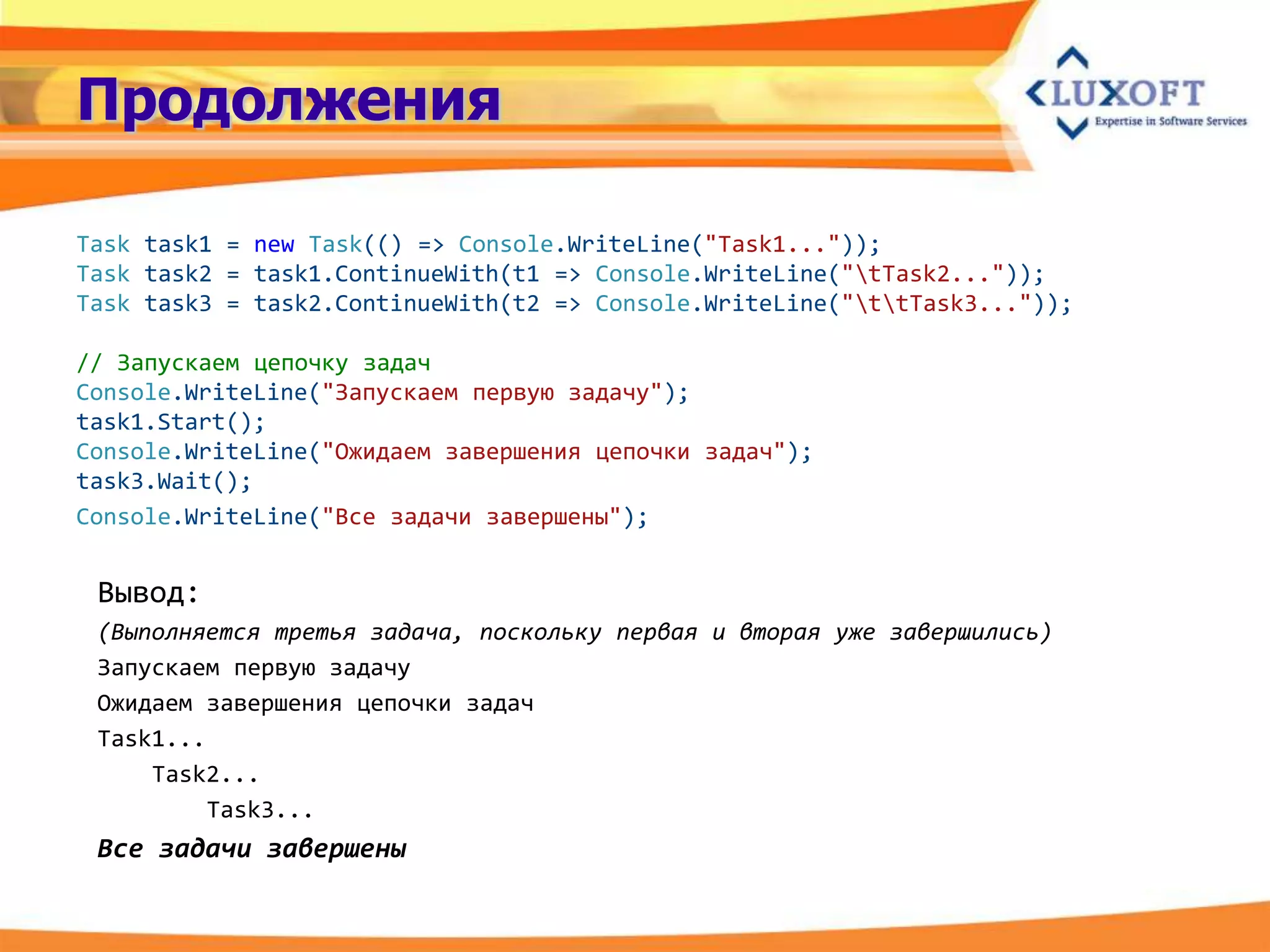 Продолжения

Task task1 = new Task(() => Console.WriteLine("Task1..."));
Task task2 = task1.ContinueWith(t1 => Console.WriteLine("tTask2..."));
Task task3 = task2.ContinueWith(t2 => Console.WriteLine("ttTask3..."));

// Запускаем цепочку задач
Console.WriteLine("Запускаем первую задачу");
task1.Start();
Console.WriteLine("Ожидаем завершения цепочки задач");
task3.Wait();
Console.WriteLine("Все задачи завершены");


 Вывод:
 (Выполняется третья задача, поскольку первая и вторая уже завершились)
 Запускаем первую задачу
 Ожидаем завершения цепочки задач
 Task1...
     Task2...
          Task3...
 Все задачи завершены
 