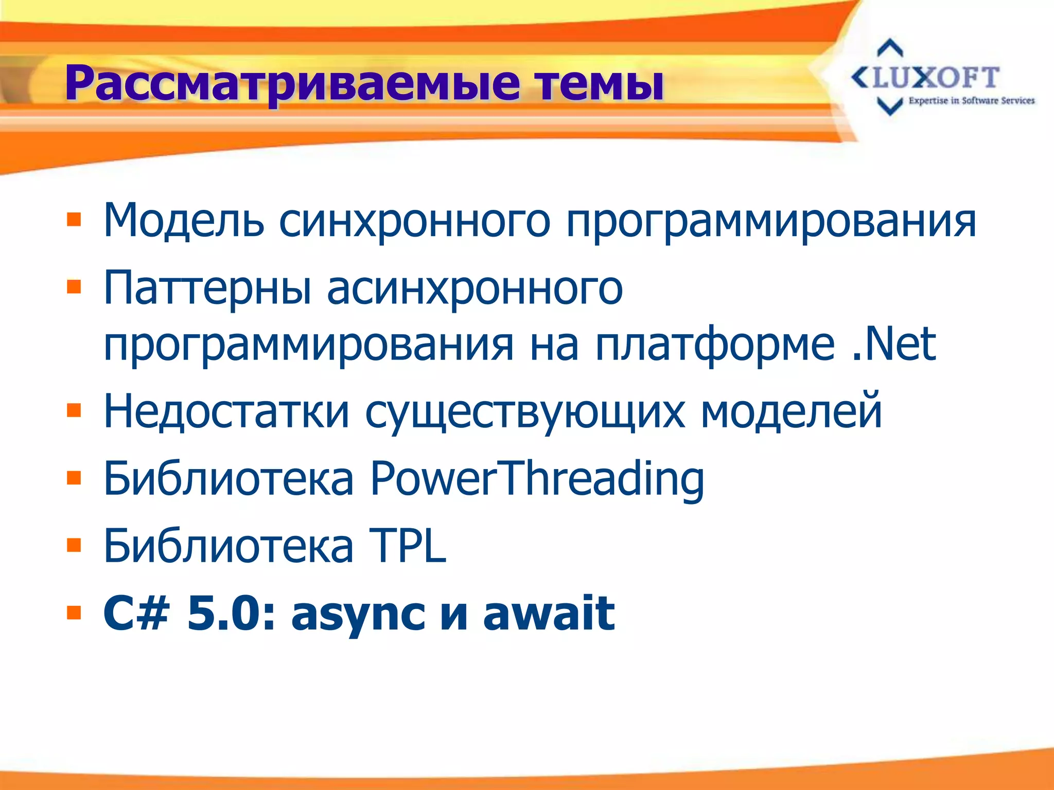 Рассматриваемые темы

 Модель синхронного программирования
 Паттерны асинхронного
  программирования на платформе .Net
 Недостатки существующих моделей
 Библиотека PowerThreading
 Библиотека TPL
 C# 5.0: async и await
 