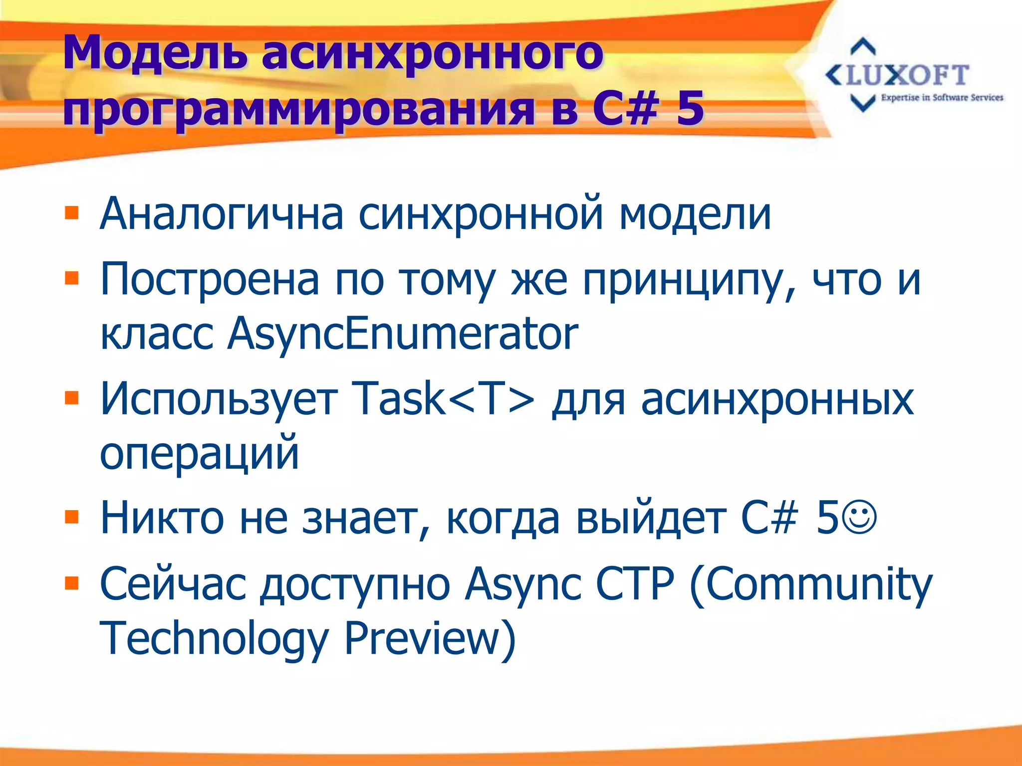 Модель асинхронного
программирования в C# 5

 Аналогична синхронной модели
 Построена по тому же принципу, что и
  класс AsyncEnumerator
 Использует Task<T> для асинхронных
  операций
 Никто не знает, когда выйдет C# 5
 Сейчас доступно Async CTP (Community
  Technology Preview)
 