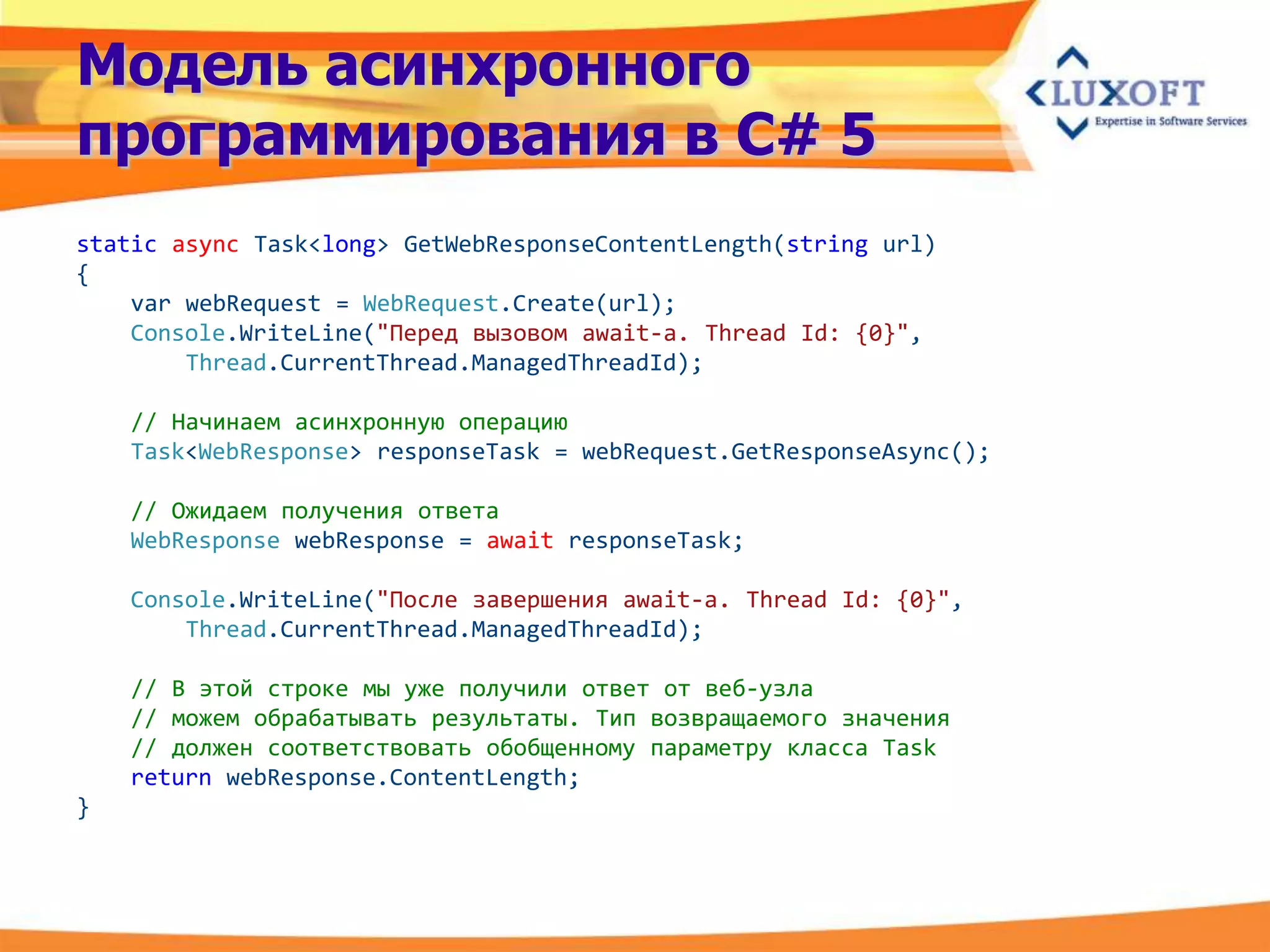 Модель асинхронного
программирования в C# 5
static async Task<long> GetWebResponseContentLength(string url)
{
    var webRequest = WebRequest.Create(url);
    Console.WriteLine("Перед вызовом await-a. Thread Id: {0}",
        Thread.CurrentThread.ManagedThreadId);

    // Начинаем асинхронную операцию
    Task<WebResponse> responseTask = webRequest.GetResponseAsync();

    // Ожидаем получения ответа
    WebResponse webResponse = await responseTask;

    Console.WriteLine("После завершения await-а. Thread Id: {0}",
        Thread.CurrentThread.ManagedThreadId);

    // В этой строке мы уже получили ответ от веб-узла
    // можем обрабатывать результаты. Тип возвращаемого значения
    // должен соответствовать обобщенному параметру класса Task
    return webResponse.ContentLength;
}
 