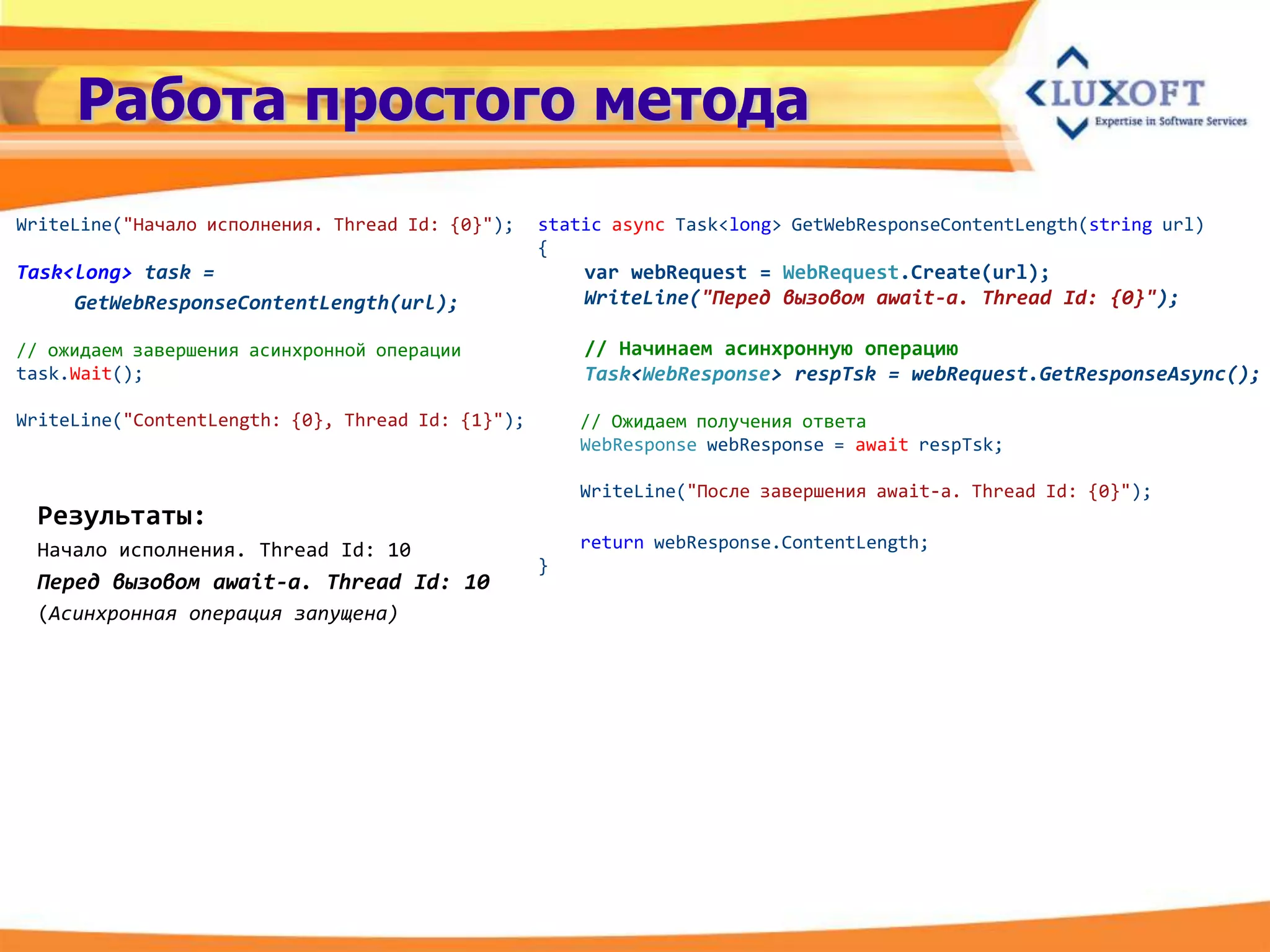Работа простого метода
WriteLine("Начало исполнения. Thread Id: {0}");    static async Task<long> GetWebResponseContentLength(string url)
                                                   {
Task<long> task =                                      var webRequest = WebRequest.Create(url);
     GetWebResponseContentLength(url);                 WriteLine("Перед вызовом await-a. Thread Id: {0}");

// ожидаем завершения асинхронной операции             // Начинаем асинхронную операцию
task.Wait();                                           Task<WebResponse> respTsk = webRequest.GetResponseAsync();

WriteLine("ContentLength: {0}, Thread Id: {1}");       // Ожидаем получения ответа
                                                       WebResponse webResponse = await respTsk;

                                                       WriteLine("После завершения await-а. Thread Id: {0}");
 Результаты:
 Начало исполнения. Thread Id: 10                      return webResponse.ContentLength;
                                                   }
 Перед вызовом await-a. Thread Id: 10
 (Асинхронная операция запущена)
 