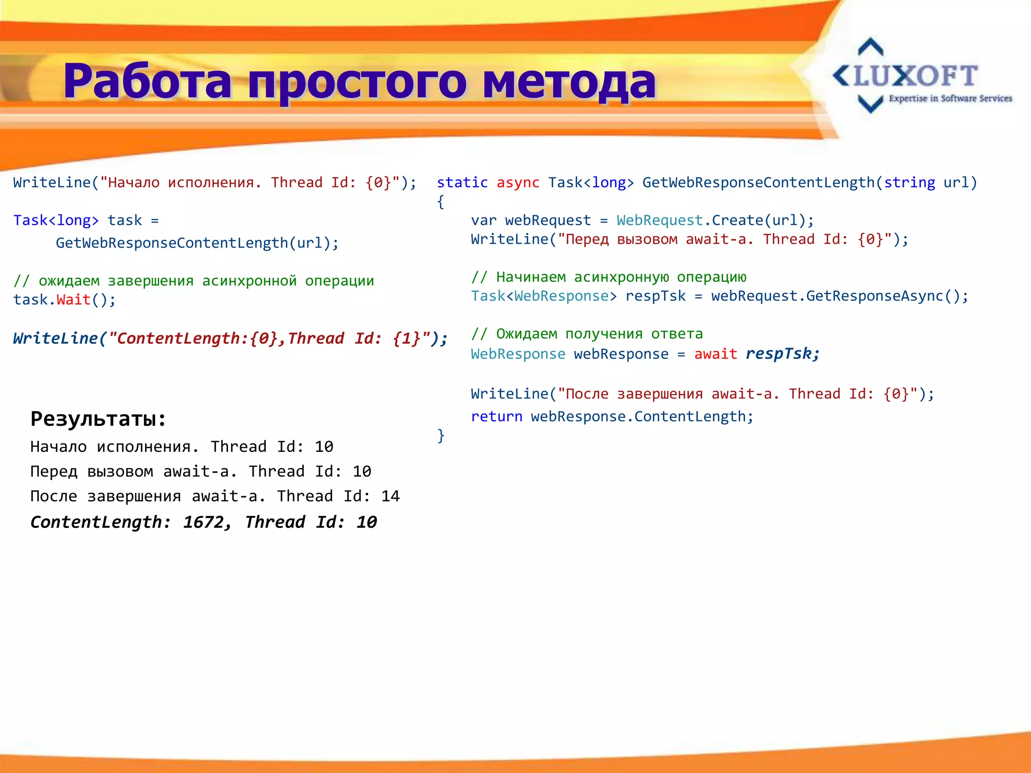 Работа простого метода
WriteLine("Начало исполнения. Thread Id: {0}");   static async Task<long> GetWebResponseContentLength(string url)
                                                  {
Task<long> task =                                     var webRequest = WebRequest.Create(url);
     GetWebResponseContentLength(url);                WriteLine("Перед вызовом await-a. Thread Id: {0}");

// ожидаем завершения асинхронной операции            // Начинаем асинхронную операцию
task.Wait();                                          Task<WebResponse> respTsk = webRequest.GetResponseAsync();

WriteLine("ContentLength:{0},Thread Id: {1}");        // Ожидаем получения ответа
                                                      WebResponse webResponse = await respTsk;

                                                      WriteLine("После завершения await-а. Thread Id: {0}");
 Результаты:                                          return webResponse.ContentLength;
                                                  }
 Начало исполнения. Thread Id: 10
 Перед вызовом await-a. Thread Id: 10
 После завершения await-a. Thread Id: 14
 ContentLength: 1672, Thread Id: 10
 