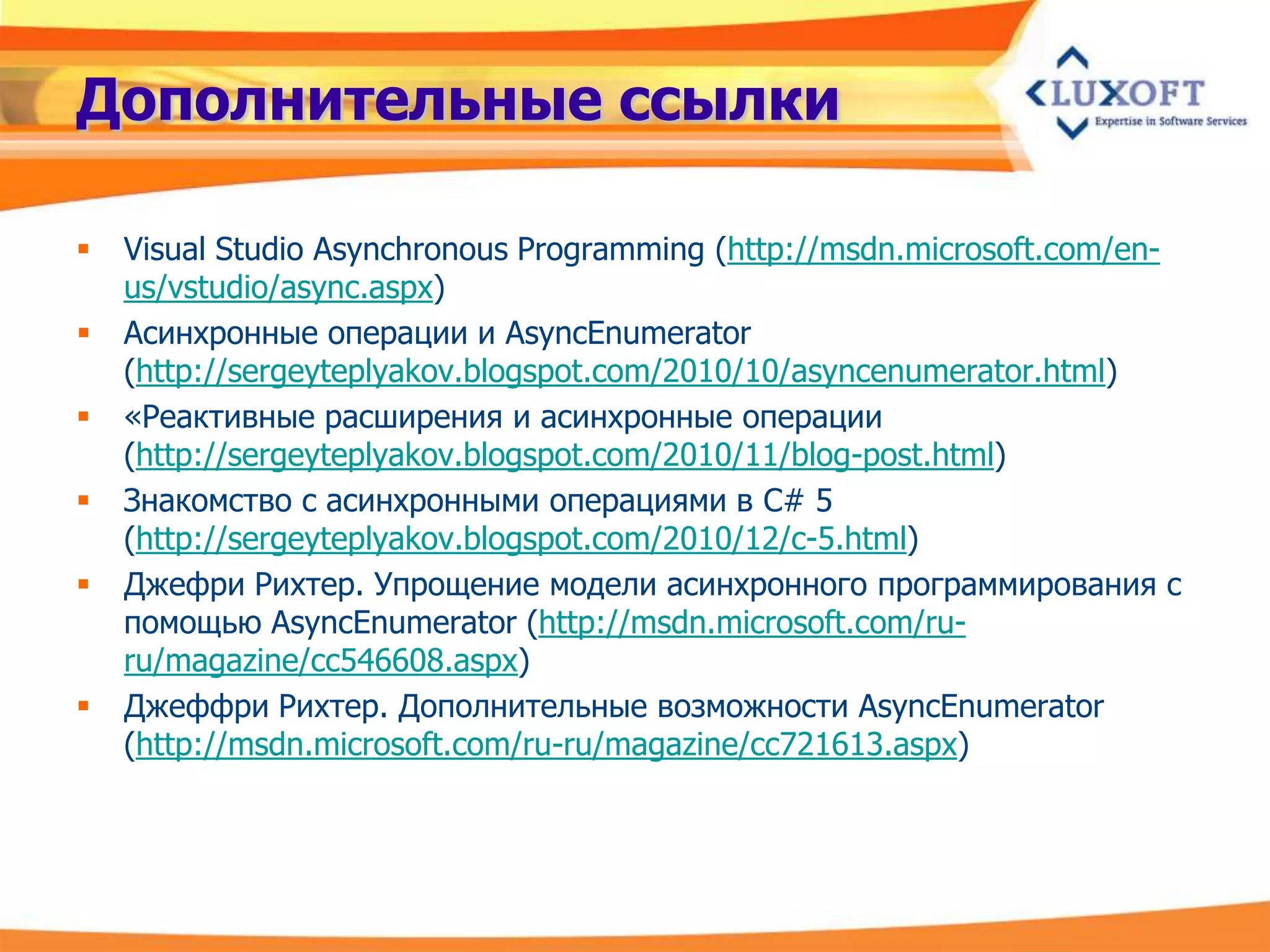 Дополнительные ссылки

   Visual Studio Asynchronous Programming (http://msdn.microsoft.com/en-
    us/vstudio/async.aspx)
   Асинхронные операции и AsyncEnumerator
    (http://sergeyteplyakov.blogspot.com/2010/10/asyncenumerator.html)
   «Реактивные расширения и асинхронные операции
    (http://sergeyteplyakov.blogspot.com/2010/11/blog-post.html)
   Знакомство с асинхронными операциями в C# 5
    (http://sergeyteplyakov.blogspot.com/2010/12/c-5.html)
   Джефри Рихтер. Упрощение модели асинхронного программирования с
    помощью AsyncEnumerator (http://msdn.microsoft.com/ru-
    ru/magazine/cc546608.aspx)
   Джеффри Рихтер. Дополнительные возможности AsyncEnumerator
    (http://msdn.microsoft.com/ru-ru/magazine/cc721613.aspx)
 