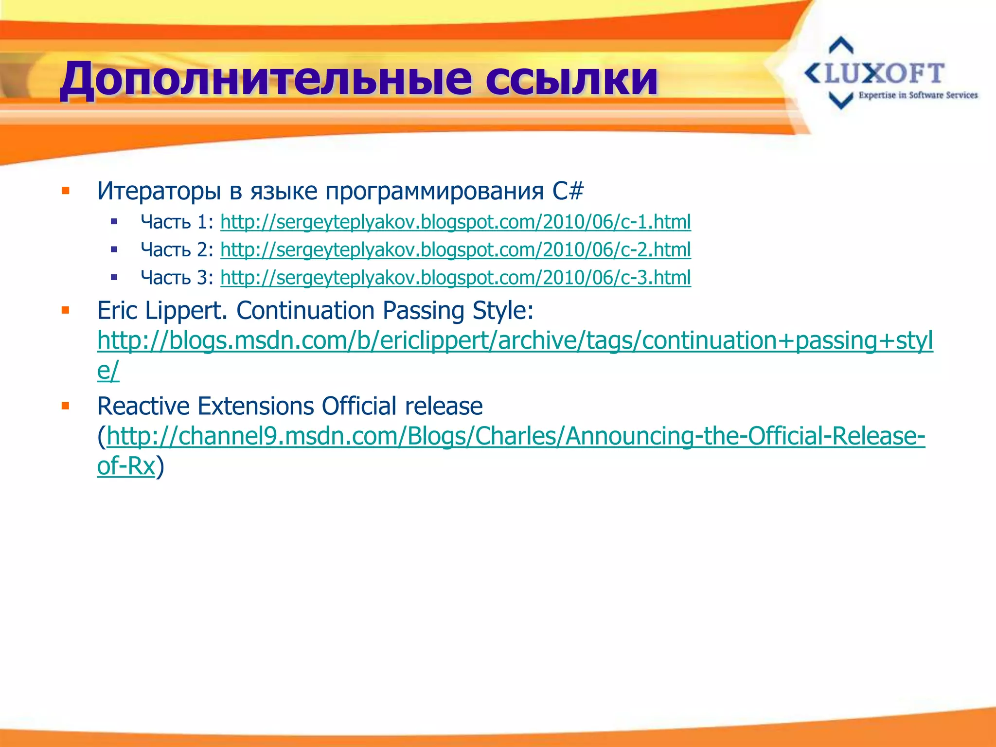 Дополнительные ссылки

   Итераторы в языке программирования C#
        Часть 1: http://sergeyteplyakov.blogspot.com/2010/06/c-1.html
        Часть 2: http://sergeyteplyakov.blogspot.com/2010/06/c-2.html
        Часть 3: http://sergeyteplyakov.blogspot.com/2010/06/c-3.html
   Eric Lippert. Continuation Passing Style:
    http://blogs.msdn.com/b/ericlippert/archive/tags/continuation+passing+styl
    e/
   Reactive Extensions Official release
    (http://channel9.msdn.com/Blogs/Charles/Announcing-the-Official-Release-
    of-Rx)
 