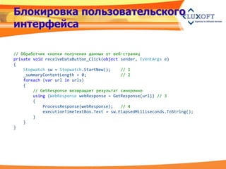 Блокировка пользовательского
интерфейса

// Обработчик кнопки получения данных от веб-страниц
private void receiveDataButton_Click(object sender, EventArgs e)
{
    Stopwatch sw = Stopwatch.StartNew();    // 1
    _summaryContentLength = 0;              // 2
    foreach (var url in urls)
    {
        // GetResponse возвращает результат синхронно
        using (WebResponse webResponse = GetResponse(url)) // 3
        {
            ProcessResponse(webResponse);   // 4
            executionTimeTextBox.Text = sw.ElapsedMilliseconds.ToString();
        }
    }
}
 