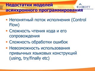 Недостатки моделей
асинхронного программирования

 Непонятный поток исполнения (Control
  Flow)
 Сложность чтения кода и его
  сопровождения
 Сложность обработки ошибок
 Невозможность использования
  привычных языковых конструкций
  (using, try/finally etc)
 