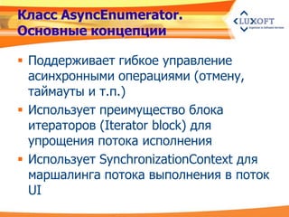 Класс AsyncEnumerator.
Основные концепции

 Поддерживает гибкое управление
  асинхронными операциями (отмену,
  таймауты и т.п.)
 Использует преимущество блока
  итераторов (Iterator block) для
  упрощения потока исполнения
 Использует SynchronizationContext для
  маршалинга потока выполнения в поток
  UI
 