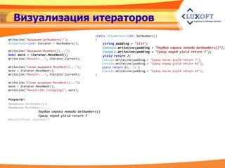 Визуализация итераторов
                                               static IEnumerator<int> GetNumbers()
WriteLine("Вызываем GetNumbers()");            {
IEnumerator<int> iterator = GetNumbers();            string padding = "tt";
                                                     Console.WriteLine(padding + "Первая строка метода GetNumbers()");
WriteLine("Вызываем MoveNext()...");                 Console.WriteLine(padding + "Сразу перед yield return 7");
bool more = iterator.MoveNext();                     yield return 7;
WriteLine("Result=...", iterator.Current);           Console.WriteLine(padding + "Сразу после yield return 7");
                                                     Console.WriteLine(padding + "Сразу перед yield return 42");
WriteLine("Снова вызываем MoveNext()...");           yield return 42; // 6
more = iterator.MoveNext();                          Console.WriteLine(padding + "Сразу после yield return 42");
WriteLine("Result=...", iterator.Current);     }

WriteLine("Снова вызываем MoveNext()...");
more = iterator.MoveNext();
WriteLine("Result={0} (stopping)", more);


Результат:
Вызываем GetNumbers()
Вызываем MoveNext()...
                 Первая строка метода GetNumbers()
                 Сразу перед yield return 7
Result=True; Current=7
 