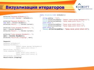 Визуализация итераторов
                                              static IEnumerator<int> GetNumbers()
WriteLine("Вызываем GetNumbers()");           {
IEnumerator<int> iterator = GetNumbers();         string padding = "tt";
                                                  Console.WriteLine(padding + "Первая строка метода GetNumbers()");
WriteLine("Вызываем MoveNext()...");              Console.WriteLine(padding + "Сразу перед yield return 7");
bool more = iterator.MoveNext();                  yield return 7;
WriteLine("Result=...", iterator.Current);        Console.WriteLine(padding + "Сразу после yield return 7");
                                                  Console.WriteLine(padding + "Сразу перед yield return 42");
WriteLine("Снова вызываем MoveNext()...");        yield return 42;
more = iterator.MoveNext();                         Console.WriteLine(padding + "Сразу после yield return 42");
WriteLine("Result=...", iterator.Current);    }

WriteLine("Снова вызываем MoveNext()...");
more = iterator.MoveNext();
WriteLine("Result={0} (stopping)", more);


Результат:
Вызываем GetNumbers()
Вызываем MoveNext()...
                Первая строка метода GetNumbers()
                Сразу перед yield return 7
Result=True; Current=7
Снова вызываем MoveNext()...
                Сразу после yield return 7
                Сразу перед yield return 42
Result=True; Current=42
Result=False (stopping)
 