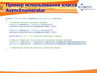 Пример использования класса
AsyncEnumerator
private IEnumerator<int> GetWebData(AsyncEnumerator enumerator)
{
    // Начинаем несколько асинхронных операций
    WebRequest webRequest1 = WebRequest.Create(url1);
    webRequest1.BeginGetResponse(enumerator.End(), null);

    WebRequest webRequest2 = WebRequest.Create(url2);
    webRequest2.BeginGetResponse(enumerator.End(), null);

    yield return 2; // 2 - это количество асинхронных операций

    // Сюда мы попадем уже тогда, когда все асинхронные операции завершены
    WebResponse webResponse1 = webRequest1.EndGetResponse(enumerator.DequeueAsyncResult());
    WebResponse webResponse2 = webRequest2.EndGetResponse(enumerator.DequeueAsyncResult());

    // Обрабатываем полученные результаты аналогичным образом
}
 