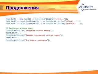 Продолжения

Task task1 = new Task(() => Console.WriteLine("Task1..."));
Task task2 = task1.ContinueWith(t1 => Console.WriteLine("tTask2..."));
Task task3 = task2.ContinueWith(t2 => Console.WriteLine("ttTask3..."));

// Запускаем цепочку задач
Console.WriteLine("Запускаем первую задачу");
task1.Start();
Console.WriteLine("Ожидаем завершения цепочки задач");
task3.Wait();
Console.WriteLine("Все задачи завершены");
 