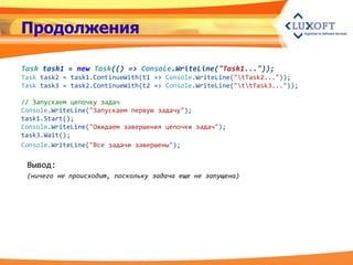 Продолжения

Task task1 = new Task(() => Console.WriteLine("Task1..."));
Task task2 = task1.ContinueWith(t1 => Console.WriteLine("tTask2..."));
Task task3 = task2.ContinueWith(t2 => Console.WriteLine("ttTask3..."));

// Запускаем цепочку задач
Console.WriteLine("Запускаем первую задачу");
task1.Start();
Console.WriteLine("Ожидаем завершения цепочки задач");
task3.Wait();
Console.WriteLine("Все задачи завершены");

 Вывод:
 (ничего не происходит, поскольку задача еще не запущена)
 