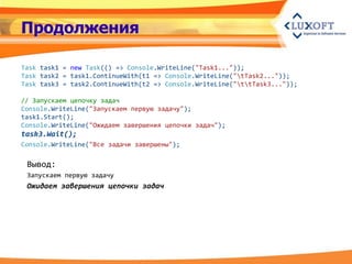 Продолжения

Task task1 = new Task(() => Console.WriteLine("Task1..."));
Task task2 = task1.ContinueWith(t1 => Console.WriteLine("tTask2..."));
Task task3 = task2.ContinueWith(t2 => Console.WriteLine("ttTask3..."));

// Запускаем цепочку задач
Console.WriteLine("Запускаем первую задачу");
task1.Start();
Console.WriteLine("Ожидаем завершения цепочки задач");
task3.Wait();
Console.WriteLine("Все задачи завершены");

 Вывод:
 Запускаем первую задачу
 Ожидаем завершения цепочки задач
 