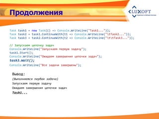 Продолжения

Task task1 = new Task(() => Console.WriteLine("Task1..."));
Task task2 = task1.ContinueWith(t1 => Console.WriteLine("tTask2..."));
Task task3 = task2.ContinueWith(t2 => Console.WriteLine("ttTask3..."));

// Запускаем цепочку задач
Console.WriteLine("Запускаем первую задачу");
task1.Start();
Console.WriteLine("Ожидаем завершения цепочки задач");
task3.Wait();
Console.WriteLine("Все задачи завершены");

 Вывод:
 (Выполняется первая задача)
 Запускаем первую задачу
 Ожидаем завершения цепочки задач
 Task1...
 