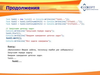 Продолжения

Task task1 = new Task(() => Console.WriteLine("Task1..."));
Task task2 = task1.ContinueWith(t1 => Console.WriteLine("tTask2..."));
Task task3 = task2.ContinueWith(t2 => Console.WriteLine("ttTask3..."));

// Запускаем цепочку задач
Console.WriteLine("Запускаем первую задачу");
task1.Start();
Console.WriteLine("Ожидаем завершения цепочки задач");
task3.Wait();
Console.WriteLine("Все задачи завершены");

 Вывод:
 (Выполняется вторая задача, поскольку первая уже завершилась)
 Запускаем первую задачу
 Ожидаем завершения цепочки задач
 Task1...
     Task2...
 