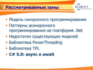 Рассматриваемые темы

 Модель синхронного программирования
 Паттерны асинхронного
  программирования на платформе .Net
 Недостатки существующих моделей
 Библиотека PowerThreading
 Библиотека TPL
 C# 5.0: async и await
 