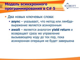 Модель асинхронного
программирования в C# 5

 Два новых ключевых слова:
   async – указывает, что метод или лямбда-
    выражение является асинхронным
   await – является аналогом yield return и
    возвращает сразу же управление
    вызывающему коду до тех пор, пока
    асинхронная операция не будет завершена
 