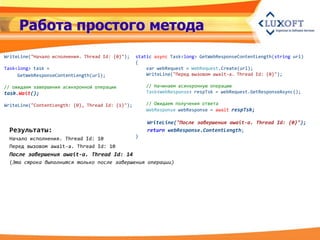 Работа простого метода
WriteLine("Начало исполнения. Thread Id: {0}");    static async Task<long> GetWebResponseContentLength(string url)
                                                   {
Task<long> task =                                      var webRequest = WebRequest.Create(url);
     GetWebResponseContentLength(url);                 WriteLine("Перед вызовом await-a. Thread Id: {0}");

// ожидаем завершения асинхронной операции             // Начинаем асинхронную операцию
task.Wait();                                           Task<WebResponse> respTsk = webRequest.GetResponseAsync();

WriteLine("ContentLength: {0}, Thread Id: {1}");       // Ожидаем получения ответа
                                                       WebResponse webResponse = await respTsk;

                                                       WriteLine("После завершения await-а. Thread Id: {0}");
 Результаты:                                           return webResponse.ContentLength;
 Начало исполнения. Thread Id: 10                  }

 Перед вызовом await-a. Thread Id: 10
 После завершения await-a. Thread Id: 14
 (Эта строка выполнится только после завершения операции)
 
