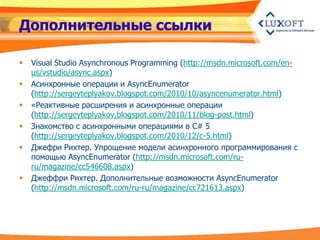 Дополнительные ссылки

   Visual Studio Asynchronous Programming (http://msdn.microsoft.com/en-
    us/vstudio/async.aspx)
   Асинхронные операции и AsyncEnumerator
    (http://sergeyteplyakov.blogspot.com/2010/10/asyncenumerator.html)
   «Реактивные расширения и асинхронные операции
    (http://sergeyteplyakov.blogspot.com/2010/11/blog-post.html)
   Знакомство с асинхронными операциями в C# 5
    (http://sergeyteplyakov.blogspot.com/2010/12/c-5.html)
   Джефри Рихтер. Упрощение модели асинхронного программирования с
    помощью AsyncEnumerator (http://msdn.microsoft.com/ru-
    ru/magazine/cc546608.aspx)
   Джеффри Рихтер. Дополнительные возможности AsyncEnumerator
    (http://msdn.microsoft.com/ru-ru/magazine/cc721613.aspx)
 