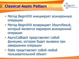 Classical Async Pattern

 Метод BeginXXX инициирует асинхронную
  операцию
 Метод BeginXXX возвращает IAsyncResult,
  который является маркером асинхронной
  операции
 AsyncCallback представляет собой
  функцию, которая будет вызвана при
  завершении операции
 State представляет собой любой
  пользовательский объект
 