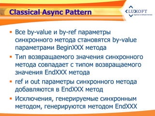Classical Async Pattern

 Все by-value и by-ref параметры
  синхронного метода становятся by-value
  параметрами BeginXXX метода
 Тип возвращаемого значения синхронного
  метода совпадает с типом возвращаемого
  значения EndXXX метода
 ref и out параметры синхронного метода
  добавляются в EndXXX метод
 Исключения, генерируемые синхронным
  методом, генерируются методом EndXXX
 