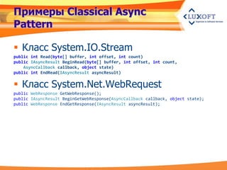 Примеры Classical Async
Pattern

 Класс System.IO.Stream
public int Read(byte[] buffer, int offset, int count)
public IAsyncResult BeginRead(byte[] buffer, int offset, int count,
    AsyncCallback callback, object state)
public int EndRead(IAsyncResult asyncResult)


 Класс System.Net.WebRequest
public WebResponse GetWebResponse();
public IAsyncResult BeginGetWebResponse(AsyncCallback callback, object state);
public WebResponse EndGetResponse(IAsyncResult asyncResult);
 