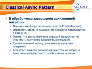 Classical Async Pattern

 В обработчике завершения асинхронной
  операции:
   Получить WebResponse (вызывать метод EndGetReponse)
   Обработать ответ, не забывая, что обработка происходит не
    в потоке UI
   Понять, что все асинхронные операции завершены (??)
    (посчитать количество завершенных операций)
   Сделать активной кнопку, если все операции таки
    завершены
   Если перед началом выполнения асинхронных операций
    были выделены ресурсы, то освободить их вручную
 