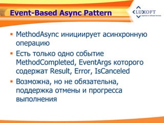 Event-Based Async Pattern

 MethodAsync инициирует асинхронную
  операцию
 Есть только одно событие
  MethodCompleted, EventArgs которого
  содержат Result, Error, IsCanceled
 Возможна, но не обязательна,
  поддержка отмены и прогресса
  выполнения
 