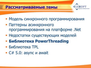 Рассматриваемые темы

 Модель синхронного программирования
 Паттерны асинхронного
  программирования на платформе .Net
 Недостатки существующих моделей
 Библиотека PowerThreading
 Библиотека TPL
 C# 5.0: async и await
 