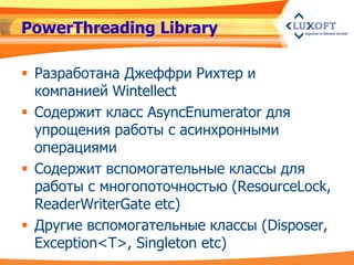 PowerThreading Library

 Разработана Джеффри Рихтер и
  компанией Wintellect
 Содержит класс AsyncEnumerator для
  упрощения работы с асинхронными
  операциями
 Содержит вспомогательные классы для
  работы с многопоточностью (ResourceLock,
  ReaderWriterGate etc)
 Другие вспомогательные классы (Disposer,
  Exception<T>, Singleton etc)
 
