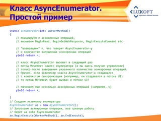 Класс AsyncEnumerator.
Простой пример
static IEnumerator<int> WorkerMethod()
{
    // Инициируем n асинхронных операций,
    // вызываем BeginRead, BeginGetWebResponse, BeginExecuteCommand etc

   // "возвращаем" n, что говорит AsyncEnumerator-у
   // о количестве запущенных асинхронных операций
   yield return n;

   //   класс AsyncEnumerator вызовет в следующий раз
   //   метод MoveNext нашего енумератора (и мы здесь получим управление)
   //   только после завершения указанного количества асинхронных операций.
   //   Причем, если экземпляр класса AsyncEnumerator-а создавался
   //   с контекстом синхронизации (например, он создавался в потоке UI)
   //   то метод MoveNext будет вызван в потоке UI!

   // Начинаем еще несколько асинхронных операций (например, k)
   yield return k;

}
// Создаем экземпляр енумератора
AsyncEnumerator ae = new AsyncEnumerator();
// Запускаем асинхронные операции, всю грязную работу
// берет на себя AsyncEnumerator
ae.BeginExecute(WorkerMethod(), ae.EndExecute);
 
