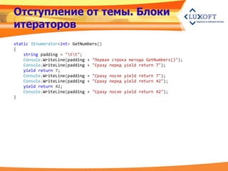 Отступление от темы. Блоки
итераторов
static IEnumerator<int> GetNumbers()
{
    string padding = "tt";
    Console.WriteLine(padding + "Первая строка метода GetNumbers()");
    Console.WriteLine(padding + "Сразу перед yield return 7");
    yield return 7;
    Console.WriteLine(padding + "Сразу после yield return 7");
    Console.WriteLine(padding + "Сразу перед yield return 42");
    yield return 42;
    Console.WriteLine(padding + "Сразу после yield return 42");
}
 