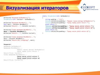 Визуализация итераторов
                                               static IEnumerator<int> GetNumbers()
WriteLine("Вызываем GetNumbers()");            {
IEnumerator<int> iterator = GetNumbers();          string padding = "tt";
                                                   Console.WriteLine(padding + "Первая строка метода GetNumbers()");
WriteLine("Вызываем MoveNext()...");               Console.WriteLine(padding + "Сразу перед yield return 7");
bool more = iterator.MoveNext();                   yield return 7;
WriteLine("Result=...", iterator.Current);          Console.WriteLine(padding + "Сразу после yield return 7");
                                                    Console.WriteLine(padding + "Сразу перед yield return 42");
WriteLine("Снова вызываем MoveNext()...");          yield return 42;
more = iterator.MoveNext();                         Console.WriteLine(padding + "Сразу после yield return 42");
WriteLine("Result=...“, iterator.Current);     }

WriteLine("Снова вызываем MoveNext()...");
more = iterator.MoveNext();
WriteLine("Result={0} (stopping)", more);


Результат:
Вызываем GetNumbers()
Вызываем MoveNext()...
                Первая строка метода GetNumbers()
                Сразу перед yield return 7
Result=True; Current=7
Снова вызываем MoveNext()...
                 Сразу после yield return 7
                 Сразу перед yield return 42
Result=True; Current=42
 