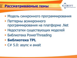 Рассматриваемые темы

 Модель синхронного программирования
 Паттерны асинхронного
  программирования на платформе .Net
 Недостатки существующих моделей
 Библиотека PowerThreading
 Библиотека TPL
 C# 5.0: async и await
 