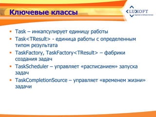 Ключевые классы

 Task – инкапсулирует единицу работы
 Task<TResult> - единица работы с определенным
  типом результата
 TaskFactory, TaskFactory<TResult> – фабрики
  создания задач
 TaskScheduler – управляет «расписанием» запуска
  задач
 TaskCompletionSource – управляет «временем жизни»
  задачи
 
