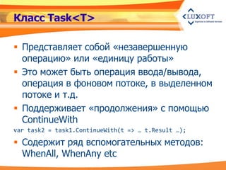 Класс Task<T>

 Представляет собой «незавершенную
  операцию» или «единицу работы»
 Это может быть операция ввода/вывода,
  операция в фоновом потоке, в выделенном
  потоке и т.д.
 Поддерживает «продолжения» с помощью
  ContinueWith
var task2 = task1.ContinueWith(t => … t.Result …);

 Содержит ряд вспомогательных методов:
  WhenAll, WhenAny etc
 