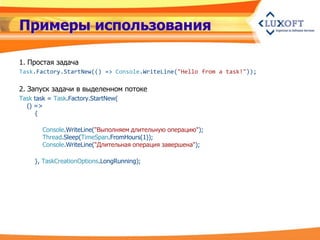 Примеры использования

1. Простая задача
Task.Factory.StartNew(() => Console.WriteLine("Hello from a task!"));

2. Запуск задачи в выделенном потоке
Task task = Task.Factory.StartNew(
  () =>
     {

        Console.WriteLine("Выполняем длительную операцию");
        Thread.Sleep(TimeSpan.FromHours(1));
        Console.WriteLine("Длительная операция завершена");

     }, TaskCreationOptions.LongRunning);
 