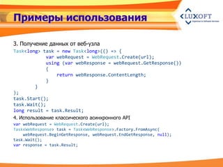 Примеры использования

3. Получение данных от веб-узла
Task<long> task = new Task<long>(() => {
             var webRequest = WebRequest.Create(url);
             using (var webResponse = webRequest.GetResponse())
             {
                  return webResponse.ContentLength;
             }
         }
);
task.Start();
task.Wait();
long result = task.Result;
4. Использование классического асинхронного API
var webRequest = WebRequest.Create(url);
Task<WebResponse> task = Task<WebResponse>.Factory.FromAsync(
    webRequest.BeginGetResponse, webRequest.EndGetResponse, null);
task.Wait();
var response = task.Result;
 