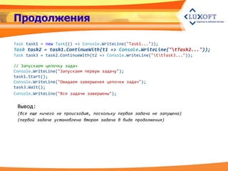 Продолжения

Task task1 = new Task(() => Console.WriteLine("Task1..."));
Task task2 = task1.ContinueWith(t1 => Console.WriteLine("tTask2..."));
Task task3 = task2.ContinueWith(t2 => Console.WriteLine("ttTask3..."));

// Запускаем цепочку задач
Console.WriteLine("Запускаем первую задачу");
task1.Start();
Console.WriteLine("Ожидаем завершения цепочки задач");
task3.Wait();
Console.WriteLine("Все задачи завершены");

 Вывод:
 (все еще ничего не происходит, поскольку первая задача не запущена)
 (первой задаче установлена вторая задача в виде продолжения)
 